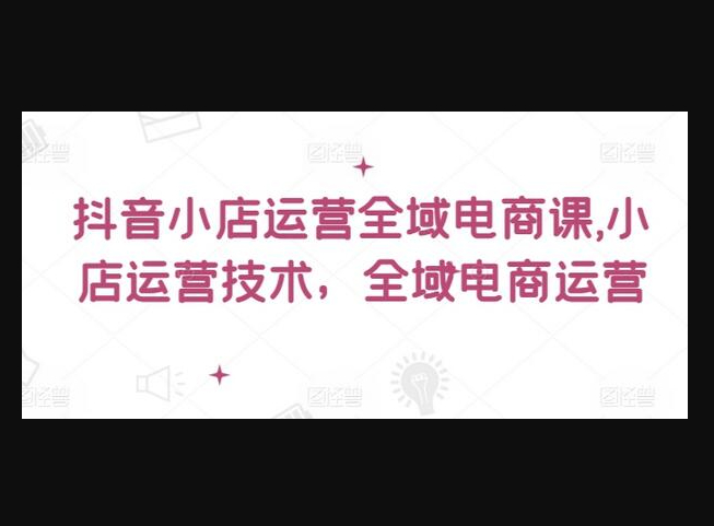 抖音小店运营全域电商课，​小店运营技术，全域电商运营-159e资源网